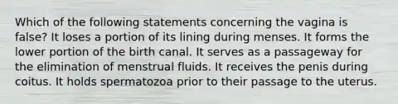 Which of the following statements concerning the vagina is false? It loses a portion of its lining during menses. It forms the lower portion of the birth canal. It serves as a passageway for the elimination of menstrual fluids. It receives the penis during coitus. It holds spermatozoa prior to their passage to the uterus.