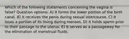 Which of the following statements concerning the vagina is false? Question options: A) It forms the lower portion of the birth canal. B) It receives the penis during sexual intercourse. C) It loses a portion of its lining during menses. D) It holds sperm prior to their passage to the uterus. E) It serves as a passageway for the elimination of menstrual fluids.