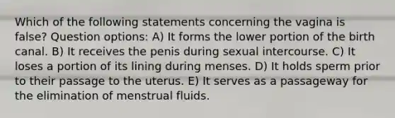 Which of the following statements concerning the vagina is false? Question options: A) It forms the lower portion of the birth canal. B) It receives the penis during sexual intercourse. C) It loses a portion of its lining during menses. D) It holds sperm prior to their passage to the uterus. E) It serves as a passageway for the elimination of menstrual fluids.