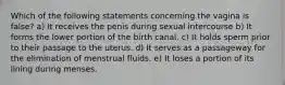 Which of the following statements concerning the vagina is false? a) It receives the penis during sexual intercourse b) It forms the lower portion of the birth canal. c) It holds sperm prior to their passage to the uterus. d) It serves as a passageway for the elimination of menstrual fluids. e) It loses a portion of its lining during menses.