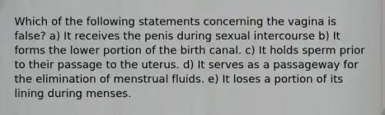 Which of the following statements concerning the vagina is false? a) It receives the penis during sexual intercourse b) It forms the lower portion of the birth canal. c) It holds sperm prior to their passage to the uterus. d) It serves as a passageway for the elimination of menstrual fluids. e) It loses a portion of its lining during menses.