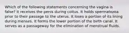 Which of the following statements concerning the vagina is false? It receives the penis during coitus. It holds spermatozoa prior to their passage to the uterus. It loses a portion of its lining during menses. It forms the lower portion of the birth canal. It serves as a passageway for the elimination of menstrual fluids.