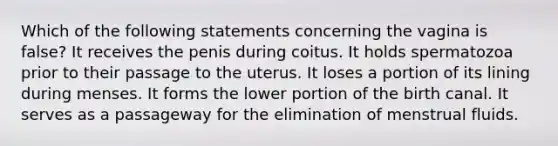 Which of the following statements concerning the vagina is false? It receives the penis during coitus. It holds spermatozoa prior to their passage to the uterus. It loses a portion of its lining during menses. It forms the lower portion of the birth canal. It serves as a passageway for the elimination of menstrual fluids.