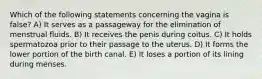 Which of the following statements concerning the vagina is false? A) It serves as a passageway for the elimination of menstrual fluids. B) It receives the penis during coitus. C) It holds spermatozoa prior to their passage to the uterus. D) It forms the lower portion of the birth canal. E) It loses a portion of its lining during menses.