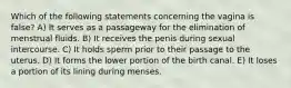 Which of the following statements concerning the vagina is false? A) It serves as a passageway for the elimination of menstrual fluids. B) It receives the penis during sexual intercourse. C) It holds sperm prior to their passage to the uterus. D) It forms the lower portion of the birth canal. E) It loses a portion of its lining during menses.