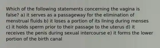 Which of the following statements concerning the vagina is false? a) it serves as a passageway for the elimination of menstrual fluids b) it loses a portion of its lining during menses c) it holds sperm prior to their passage to the uterus d) it receives the penis during sexual intercourse e) it forms the lower portion of the birth canal