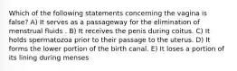 Which of the following statements concerning the vagina is false? A) It serves as a passageway for the elimination of menstrual fluids . B) It receives the penis during coitus. C) It holds spermatozoa prior to their passage to the uterus. D) It forms the lower portion of the birth canal. E) It loses a portion of its lining during menses