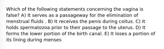 Which of the following statements concerning the vagina is false? A) It serves as a passageway for the elimination of menstrual fluids . B) It receives the penis during coitus. C) It holds spermatozoa prior to their passage to the uterus. D) It forms the lower portion of the birth canal. E) It loses a portion of its lining during menses