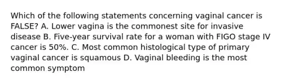 Which of the following statements concerning vaginal cancer is FALSE? A. Lower vagina is the commonest site for invasive disease B. Five-year survival rate for a woman with FIGO stage IV cancer is 50%. C. Most common histological type of primary vaginal cancer is squamous D. Vaginal bleeding is the most common symptom