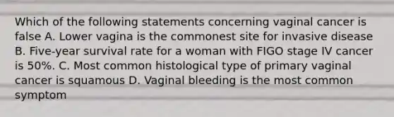 Which of the following statements concerning vaginal cancer is false A. Lower vagina is the commonest site for invasive disease B. Five-year survival rate for a woman with FIGO stage IV cancer is 50%. C. Most common histological type of primary vaginal cancer is squamous D. Vaginal bleeding is the most common symptom