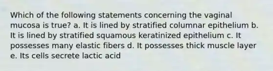 Which of the following statements concerning the vaginal mucosa is true? a. It is lined by stratified columnar epithelium b. It is lined by stratified squamous keratinized epithelium c. It possesses many elastic fibers d. It possesses thick muscle layer e. Its cells secrete lactic acid