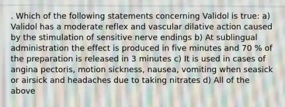 . Which of the following statements concerning Validol is true: a) Validol has a moderate reflex and vascular dilative action caused by the stimulation of sensitive nerve endings b) At sublingual administration the effect is produced in five minutes and 70 % of the preparation is released in 3 minutes c) It is used in cases of angina pectoris, motion sickness, nausea, vomiting when seasick or airsick and headaches due to taking nitrates d) All of the above