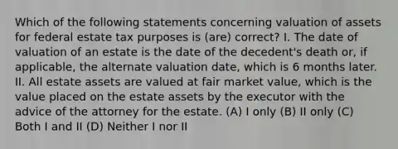 Which of the following statements concerning valuation of assets for federal estate tax purposes is (are) correct? I. The date of valuation of an estate is the date of the decedent's death or, if applicable, the alternate valuation date, which is 6 months later. II. All estate assets are valued at fair market value, which is the value placed on the estate assets by the executor with the advice of the attorney for the estate. (A) I only (B) II only (C) Both I and II (D) Neither I nor II