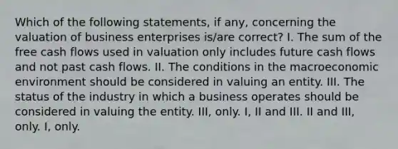 Which of the following statements, if any, concerning the valuation of business enterprises is/are correct? I. The sum of the free cash flows used in valuation only includes future cash flows and not past cash flows. II. The conditions in the macroeconomic environment should be considered in valuing an entity. III. The status of the industry in which a business operates should be considered in valuing the entity. III, only. I, II and III. II and III, only. I, only.