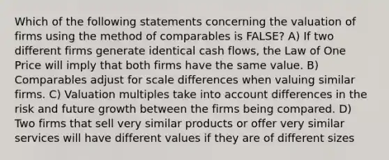 Which of the following statements concerning the valuation of firms using the method of comparables is FALSE? A) If two different firms generate identical cash flows, the Law of One Price will imply that both firms have the same value. B) Comparables adjust for scale differences when valuing similar firms. C) Valuation multiples take into account differences in the risk and future growth between the firms being compared. D) Two firms that sell very similar products or offer very similar services will have different values if they are of different sizes