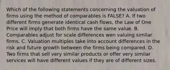 Which of the following statements concerning the valuation of firms using the method of comparables is FALSE? A. If two different firms generate identical cash flows, the Law of One Price will imply that both firms have the same value. B. Comparables adjust for scale differences wen valuing similar firms. C. Valuation multiples take into account differences in the risk and future growth between the firms being compared. D. Two firms that sell very similar products or offer very similar services will have different values if they are of different sizes.