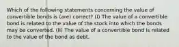 Which of the following statements concerning the value of convertible bonds is (are) correct? (I) The value of a convertible bond is related to the value of the stock into which the bonds may be converted. (II) The value of a convertible bond is related to the value of the bond as debt.