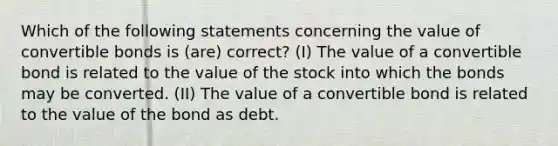 Which of the following statements concerning the value of convertible bonds is (are) correct? (I) The value of a convertible bond is related to the value of the stock into which the bonds may be converted. (II) The value of a convertible bond is related to the value of the bond as debt.