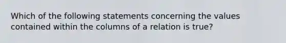 Which of the following statements concerning the values contained within the columns of a relation is true?