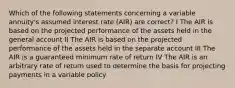 Which of the following statements concerning a variable annuity's assumed interest rate (AIR) are correct? I The AIR is based on the projected performance of the assets held in the general account II The AIR is based on the projected performance of the assets held in the separate account III The AIR is a guaranteed minimum rate of return IV The AIR is an arbitrary rate of return used to determine the basis for projecting payments in a variable policy