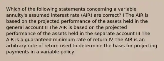 Which of the following statements concerning a variable annuity's assumed interest rate (AIR) are correct? I The AIR is based on the projected performance of the assets held in the general account II The AIR is based on the projected performance of the assets held in the separate account III The AIR is a guaranteed minimum rate of return IV The AIR is an arbitrary rate of return used to determine the basis for projecting payments in a variable policy