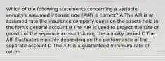 Which of the following statements concerning a variable annuity's assumed interest rate (AIR) is correct? A The AIR is an assumed rate the insurance company earns on the assets held in the firm's general account B The AIR is used to project the rate of growth of the separate account during the annuity period C The AIR fluctuates monthly depending on the performance of the separate account D The AIR is a guaranteed minimum rate of return