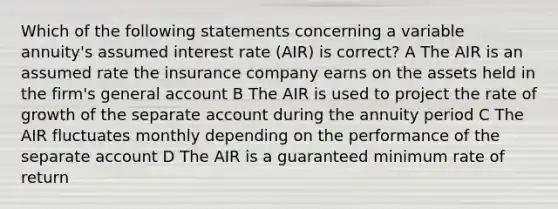 Which of the following statements concerning a variable annuity's assumed interest rate (AIR) is correct? A The AIR is an assumed rate the insurance company earns on the assets held in the firm's general account B The AIR is used to project the rate of growth of the separate account during the annuity period C The AIR fluctuates monthly depending on the performance of the separate account D The AIR is a guaranteed minimum rate of return