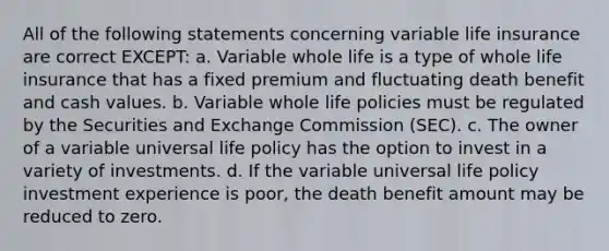 All of the following statements concerning variable life insurance are correct EXCEPT: a. Variable whole life is a type of whole life insurance that has a fixed premium and fluctuating death benefit and cash values. b. Variable whole life policies must be regulated by the Securities and Exchange Commission (SEC). c. The owner of a variable universal life policy has the option to invest in a variety of investments. d. If the variable universal life policy investment experience is poor, the death benefit amount may be reduced to zero.