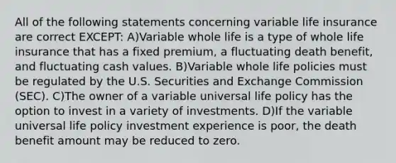 All of the following statements concerning variable life insurance are correct EXCEPT: A)Variable whole life is a type of whole life insurance that has a fixed premium, a fluctuating death benefit, and fluctuating cash values. B)Variable whole life policies must be regulated by the U.S. Securities and Exchange Commission (SEC). C)The owner of a variable universal life policy has the option to invest in a variety of investments. D)If the variable universal life policy investment experience is poor, the death benefit amount may be reduced to zero.