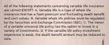 All of the following statements concerning variable life insurance are correct EXCEPT: A. Variable life is a type of whole life insurance that has a fixed premium and fluctuating death benefit and cash values. B. Variable whole life policies must be regulated by the Securities and Exchange Commission (SEC). C. The owner of a variable universal life policy has the option to invest in a variety of investments. D. If the variable life policy investment experience is weak, the death benefit amount may be reduced to zero.