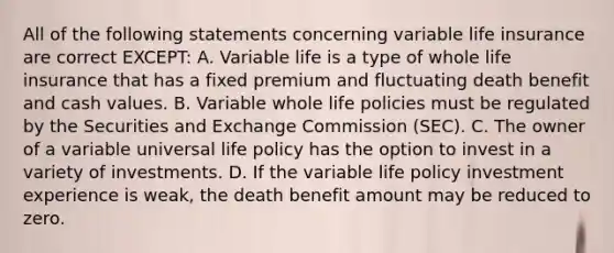 All of the following statements concerning variable life insurance are correct EXCEPT: A. Variable life is a type of whole life insurance that has a fixed premium and fluctuating death benefit and cash values. B. Variable whole life policies must be regulated by the Securities and Exchange Commission (SEC). C. The owner of a variable universal life policy has the option to invest in a variety of investments. D. If the variable life policy investment experience is weak, the death benefit amount may be reduced to zero.