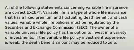 All of the following statements concerning variable life insurance are correct EXCEPT: Variable life is a type of whole life insurance that has a fixed premium and fluctuating death benefit and cash values. Variable whole life policies must be regulated by the Securities and Exchange Commission (SEC). The owner of a variable universal life policy has the option to invest in a variety of investments. If the variable life policy investment experience is weak, the death benefit amount may be reduced to zero.