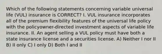 Which of the following statements concerning variable universal life (VUL) insurance is CORRECT? I. VUL insurance incorporates all of the premium flexibility features of the universal life policy with the policyowner-directed investment aspects of variable life insurance. II. An agent selling a VUL policy must have both a state insurance license and a securities license. A) Neither I nor II B) II only C) I only D) Both I and II