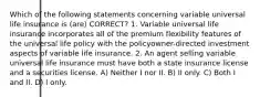 Which of the following statements concerning variable universal life insurance is (are) CORRECT? 1. Variable universal life insurance incorporates all of the premium flexibility features of the universal life policy with the policyowner-directed investment aspects of variable life insurance. 2. An agent selling variable universal life insurance must have both a state insurance license and a securities license. A) Neither I nor II. B) II only. C) Both I and II. D) I only.