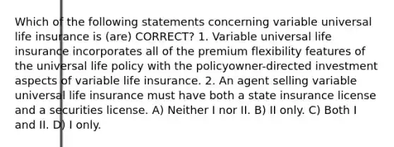 Which of the following statements concerning variable universal life insurance is (are) CORRECT? 1. Variable universal life insurance incorporates all of the premium flexibility features of the universal life policy with the policyowner-directed investment aspects of variable life insurance. 2. An agent selling variable universal life insurance must have both a state insurance license and a securities license. A) Neither I nor II. B) II only. C) Both I and II. D) I only.