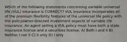 Which of the following statements concerning variable universal life (VUL) insurance is CORRECT? VUL insurance incorporates all of the premium flexibility features of the universal life policy with the policyowner-directed investment aspects of variable life insurance. An agent selling a VUL policy must have both a state insurance license and a securities license. A) Both I and II B) Neither I nor II C) II only D) I only