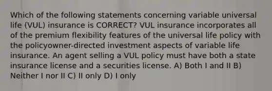 Which of the following statements concerning variable universal life (VUL) insurance is CORRECT? VUL insurance incorporates all of the premium flexibility features of the universal life policy with the policyowner-directed investment aspects of variable life insurance. An agent selling a VUL policy must have both a state insurance license and a securities license. A) Both I and II B) Neither I nor II C) II only D) I only