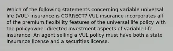 Which of the following statements concerning variable universal life (VUL) insurance is CORRECT? VUL insurance incorporates all of the premium flexibility features of the universal life policy with the policyowner-directed investment aspects of variable life insurance. An agent selling a VUL policy must have both a state insurance license and a securities license.