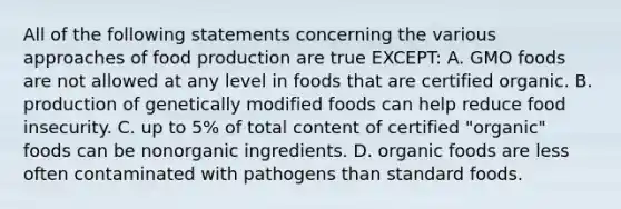 All of the following statements concerning the various approaches of food production are true EXCEPT: A. GMO foods are not allowed at any level in foods that are certified organic. B. production of genetically modified foods can help reduce food insecurity. C. up to 5% of total content of certified "organic" foods can be nonorganic ingredients. D. organic foods are less often contaminated with pathogens than standard foods.