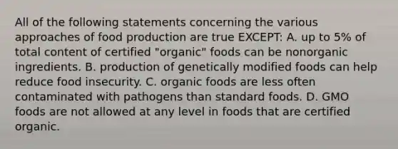 All of the following statements concerning the various approaches of food production are true EXCEPT: A. up to 5% of total content of certified "organic" foods can be nonorganic ingredients. B. production of genetically modified foods can help reduce food insecurity. C. organic foods are less often contaminated with pathogens than standard foods. D. GMO foods are not allowed at any level in foods that are certified organic.