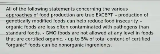 All of the following statements concerning the various approaches of food production are true EXCEPT: - production of genetically modified foods can help reduce food insecurity. - organic foods are less often contaminated with pathogens than standard foods. - GMO foods are not allowed at any level in foods that are certified organic. - up to 5% of total content of certified "organic" foods can be nonorganic ingredients.