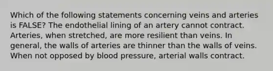 Which of the following statements concerning veins and arteries is FALSE? The endothelial lining of an artery cannot contract. Arteries, when stretched, are more resilient than veins. In general, the walls of arteries are thinner than the walls of veins. When not opposed by blood pressure, arterial walls contract.