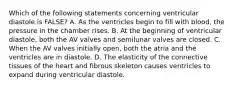 Which of the following statements concerning ventricular diastole is FALSE? A. As the ventricles begin to fill with blood, the pressure in the chamber rises. B. At the beginning of ventricular diastole, both the AV valves and semilunar valves are closed. C. When the AV valves initially open, both the atria and the ventricles are in diastole. D. The elasticity of the connective tissues of the heart and fibrous skeleton causes ventricles to expand during ventricular diastole.