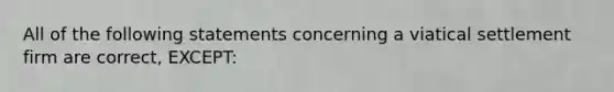 All of the following statements concerning a viatical settlement firm are correct, EXCEPT: