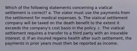 Which of the following statements concerning a viatical settlement is correct? a. The viator must use the payments from the settlement for medical expenses. b. The viatical settlement company will be taxed on the death benefit to the extent it exceeds the company's cost basis in the policy. c. The viatical settlement requires a transfer to a third party with an insurable interest. d. If an insured regains health after such settlement, the payments in prior years must then be reported as income.