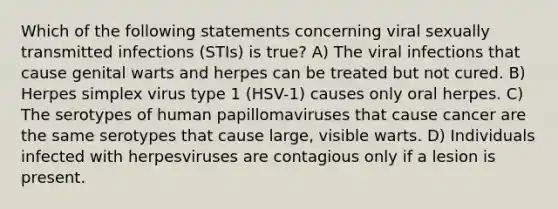 Which of the following statements concerning viral sexually transmitted infections (STIs) is true? A) The viral infections that cause genital warts and herpes can be treated but not cured. B) Herpes simplex virus type 1 (HSV-1) causes only oral herpes. C) The serotypes of human papillomaviruses that cause cancer are the same serotypes that cause large, visible warts. D) Individuals infected with herpesviruses are contagious only if a lesion is present.