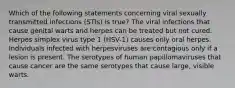 Which of the following statements concerning viral sexually transmitted infections (STIs) is true? The viral infections that cause genital warts and herpes can be treated but not cured. Herpes simplex virus type 1 (HSV-1) causes only oral herpes. Individuals infected with herpesviruses are contagious only if a lesion is present. The serotypes of human papillomaviruses that cause cancer are the same serotypes that cause large, visible warts.