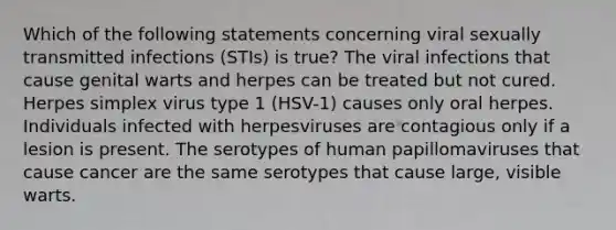 Which of the following statements concerning viral sexually transmitted infections (STIs) is true? The viral infections that cause genital warts and herpes can be treated but not cured. Herpes simplex virus type 1 (HSV-1) causes only oral herpes. Individuals infected with herpesviruses are contagious only if a lesion is present. The serotypes of human papillomaviruses that cause cancer are the same serotypes that cause large, visible warts.