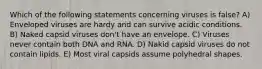 Which of the following statements concerning viruses is false? A) Enveloped viruses are hardy and can survive acidic conditions. B) Naked capsid viruses don't have an envelope. C) Viruses never contain both DNA and RNA. D) Nakid capsid viruses do not contain lipids. E) Most viral capsids assume polyhedral shapes.