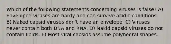 Which of the following statements concerning viruses is false? A) Enveloped viruses are hardy and can survive acidic conditions. B) Naked capsid viruses don't have an envelope. C) Viruses never contain both DNA and RNA. D) Nakid capsid viruses do not contain lipids. E) Most viral capsids assume polyhedral shapes.